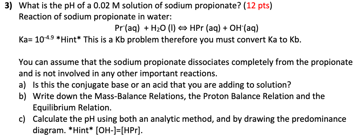 3) What is the pH of a 0.02 M solution of sodium propionate? (12 pts)
Reaction of sodium propionate in water:
Pr (aq) + H₂O (1) ⇒ HPr (aq) + OH-(aq)
Ka= 10-4.⁹ *Hint* This is a Kb problem therefore you must convert ka to Kb.
You can assume that the sodium propionate dissociates completely from the propionate
and is not involved in any other important reactions.
a) Is this the conjugate base or an acid that you are adding to solution?
b) Write down the Mass-Balance Relations, the Proton Balance Relation and the
c)
Equilibrium Relation.
Calculate the pH using both an analytic method, and by drawing the predominance
diagram. *Hint* [OH-]=[HPr].