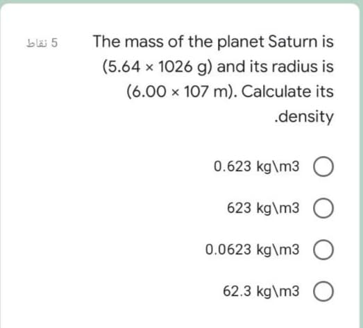 blä 5
The mass of the planet Saturn is
(5.64 x 1026 g) and its radius is
(6.00 x 107 m). Calculate its
.density
0.623 kg\m3
623 kg\m3 O
0.0623 kg\m3
62.3 kg\m3 O
