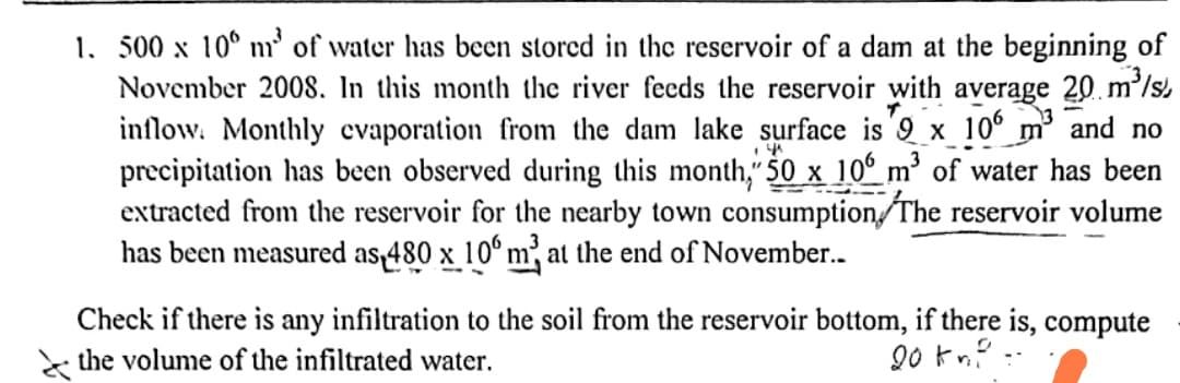 1. 500 x 100 m² of water has been stored in the reservoir of a dam at the beginning of
November 2008. In this month the river feeds the reservoir with average 20 m³/s
inflow. Monthly evaporation from the dam lake surface is 9 x 106 m³ and no
precipitation has been observed during this month," 50 x 106 m³ of water has been
extracted from the reservoir for the nearby town consumption. The reservoir volume
has been measured as 480 x 106 m³ at the end of November..
14
-
Check if there is any infiltration to the soil from the reservoir bottom, if there is, compute
the volume of the infiltrated water.
20 km².