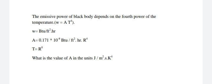 The emissive power of black body depends on the fourth power of the
temperature.(w = A T*).
w= Btu/ft.hr
A= 0.171 * 10* Btu / ft. hr. R'
T= R°
What is the value of A in the units J/ m².s.K
