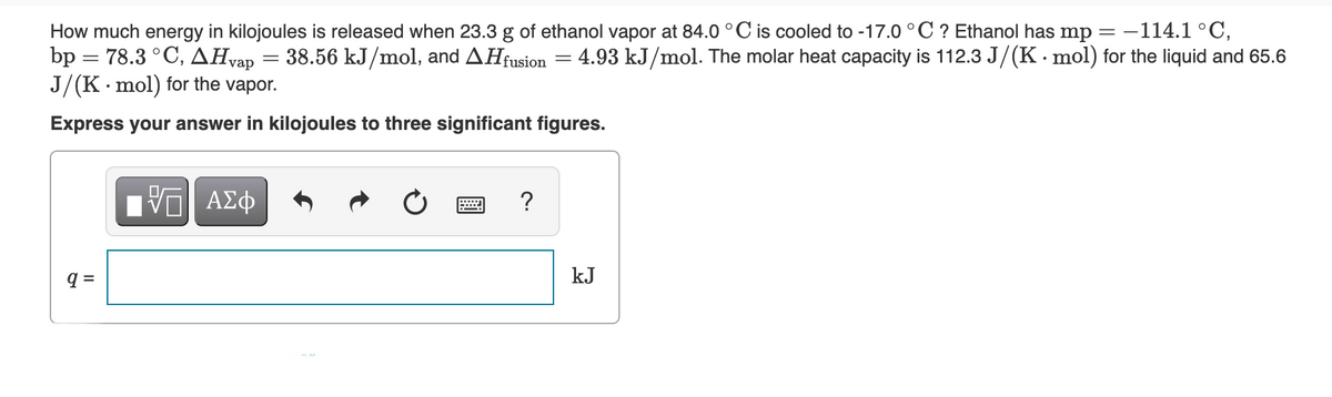 How much energy in kilojoules is released when 23.3 g of ethanol vapor at 84.0 °C is cooled to -17.0 ° C ? Ethanol has mp = –
bp = 78.3 °C, AHvap = 38.56 kJ/mol, and AHfusion
J/(K· mol) for the vapor.
-114.1 °C,
4.93 kJ/mol. The molar heat capacity is 112.3 J/(K. mol) for the liquid and 65.6
Express your answer in kilojoules to three significant figures.
?
q =
kJ
