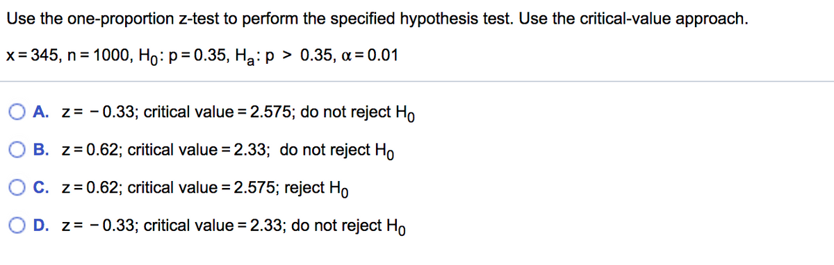 Use the one-proportion z-test to perform the specified hypothesis test. Use the critical-value approach.
x= 345, n = 1000, Ho: p= 0.35, Hạ: p > 0.35, a= 0.01
A. z= - 0.33; critical value =2.575; do not reject Ho
B. z=0.62; critical value = 2.33; do not reject Ho
C. z= 0.62; critical value =2.575; reject Ho
D. z= - 0.33; critical value = 2.33; do not reject Ho
