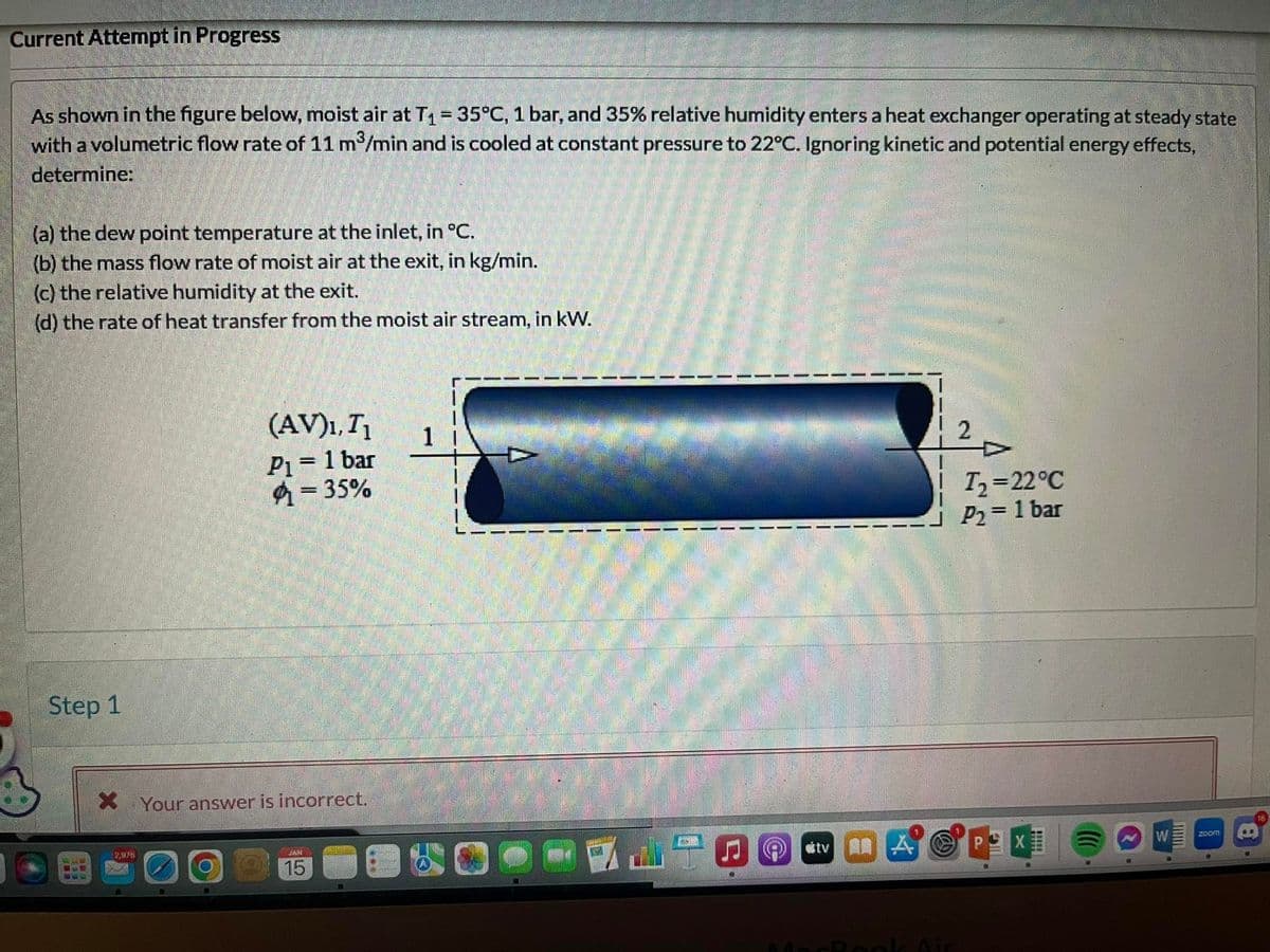 Current Attempt in Progress
As shown in the figure below, moist air at T₁ = 35°C, 1 bar, and 35% relative humidity enters a heat exchanger operating at steady state
with a volumetric flow rate of 11 m³/min and is cooled at constant pressure to 22°C. Ignoring kinetic and potential energy effects,
determine:
(a) the dew point temperature at the inlet, in °C.
(b) the mass flow rate of moist air at the exit, in kg/min.
(c) the relative humidity at the exit.
(d) the rate of heat transfer from the moist air stream, in kW.
Step 1
KE WA
SIE
999
X
12,925
(AV)₁, T₁
P1 = 1 bar
-35%
Your answer is incorrect.
SAN
15
1
120
T₂=22°C
P₂ = 1 bar
tv APEX
N
W
www
200m