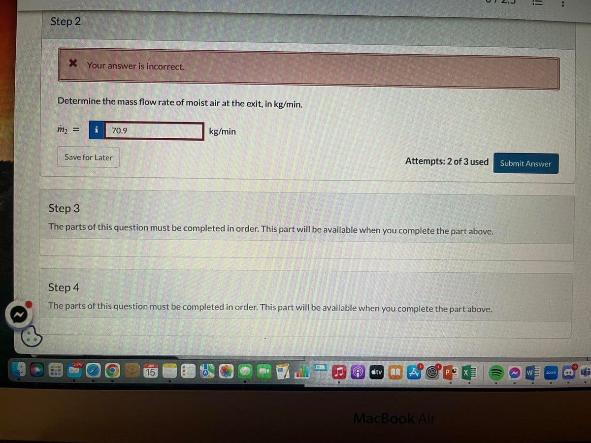 B
Step 2
* Your answer is incorrect.
Determine the mass flow rate of moist air at the exit, in kg/min.
m₂ =
128
AN WAARS
Save for Later
70.9
Step 3
The parts of this question must be completed in order. This part will be available when you complete the part above.
12,098
Step 4
The parts of this question must be completed in order. This part will be available when you complete the part above.
10
kg/min
MAIN
15
Attempts: 2 of 3 used
otv
MacBook Air
PEX
S
HIPH
3
!!
Submit Answer
W
[]
Zoom