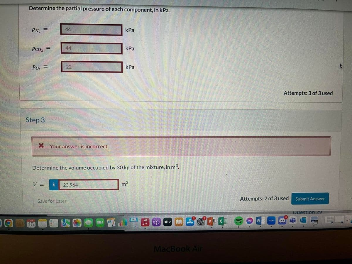 Determine the partial pressure of each component, in kPa.
PN₂ =
Pco₂ =
Po₂ F
Step 3
44
V =
SAN
15
44
22
XYour answer is incorrect.
Determine the volume occupied by 30 kg of the mixture, in m³.
23.964
kPa
Save for Later
kPa
kPa
m³
JU
oftv
APX
MacBook Air
Attempts: 2 of 3 used
000
Attempts: 3 of 3 used
W zoom
Submit Answer
Question 29