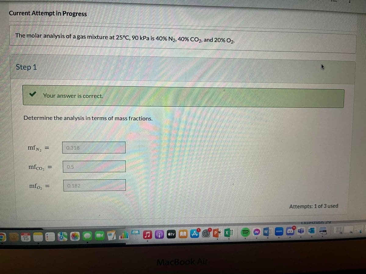 Current Attempt in Progress
The molar analysis of a gas mixture at 25°C, 90 kPa is 40% N2, 40% CO2, and 20% O2.
Step 1
Your answer is correct.
Determine the analysis in terms of mass fractions.
mfN₂ =
SAM
15
mfco₂ =
mfo₂ =
***
0.318
0.182
tv
MacBook Air
*****
W
zoom
Attempts: 1 of 3 used
Question 29
mod
S