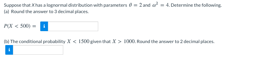 Suppose that X has a lognormal distribution with parameters 0 = 2 and w?
(a) Round the answer to 3 decimal places.
= 4. Determine the following.
P(X < 500) =
i
(b) The conditional probability X < 1500 given that X > 1000. Round the answer to 2 decimal places.
