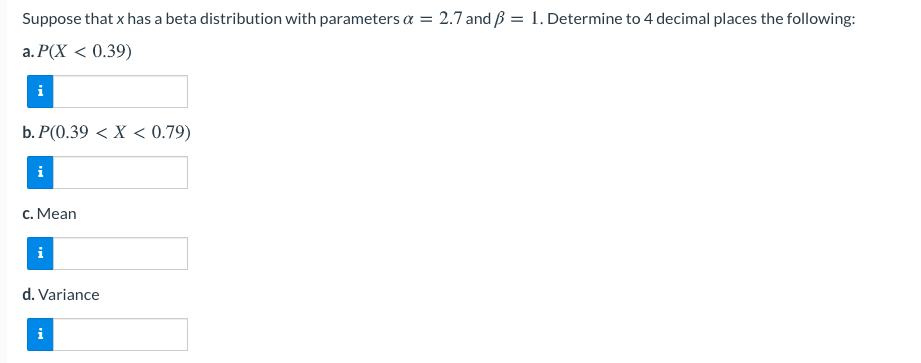 Suppose that x has a beta distribution with parameters a = 2.7 and ß = 1. Determine to 4 decimal places the following:
a. P(X < 0.39)
b. P(0.39 < X < 0.79)
i
c. Mean
i
d. Variance
i
