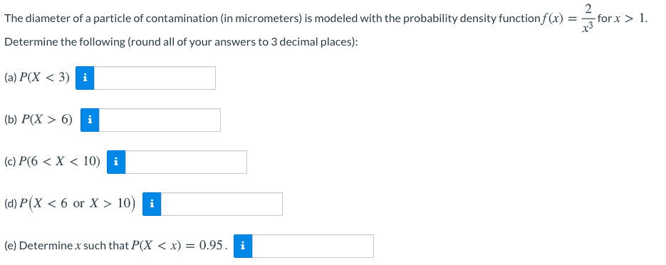 The diameter of a particle of contamination (in micrometers) is modeled with the probability density function f (x) =
- for x > 1.
Determine the following (round all of your answers to 3 decimal places):
(a) P(X < 3) i
(b) P(X > 6) i
(c) P(6 < X < 10) i
(d) P(X < 6 or X > 10) i
(e) Determine x such that P(X < x) = 0.95. i
