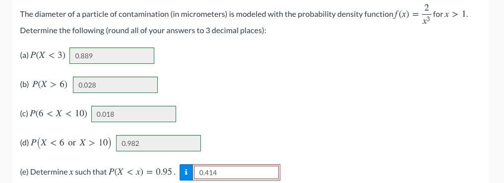 The diameter of a particle of contamination (in micrometers) is modeled with the probability density functionf(x) =
2
-for x > 1.
Determine the following (round all of your answers to 3 decimal places):
(а) Р(X < 3)
0.889
(b) Р(Х > 6)
0.028
(c) P(6 < X < 10) 0.018
(d) P(X < 6 or X > 10)
0.982
(e) Determine.x such that P(X < x) = 0.95.
i
0.414
