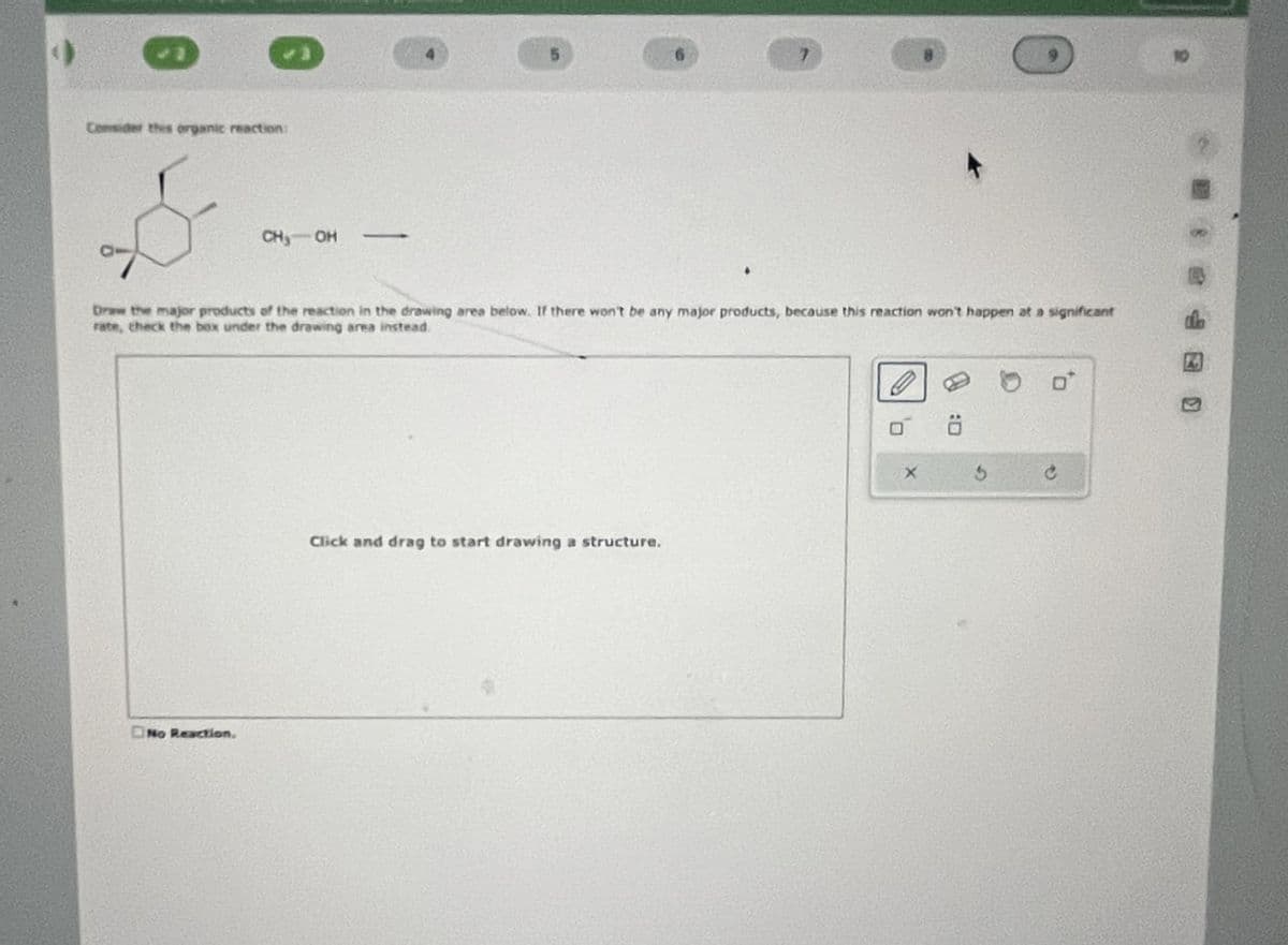 Consider this organic reaction:
CH, OH
4
5
6
7
10
Draw the major products of the reaction in the drawing area below. If there won't be any major products, because this reaction won't happen at a significant
rate, check the box under the drawing area instead.
No Reaction,
Click and drag to start drawing a structure.
X
D: B
P
°°
da