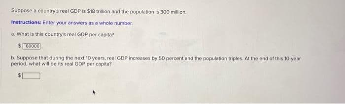 Suppose a country's real GDP is $18 trillion and the population is 300 million.
Instructions: Enter your answers as a whole number.
a. What is this country's real GDP per capita?
$ 60000
b. Suppose that during the next 10 years, real GDP increases by 50 percent and the population triples. At the end of this 10-year
period, what will be its real GDP per capita?