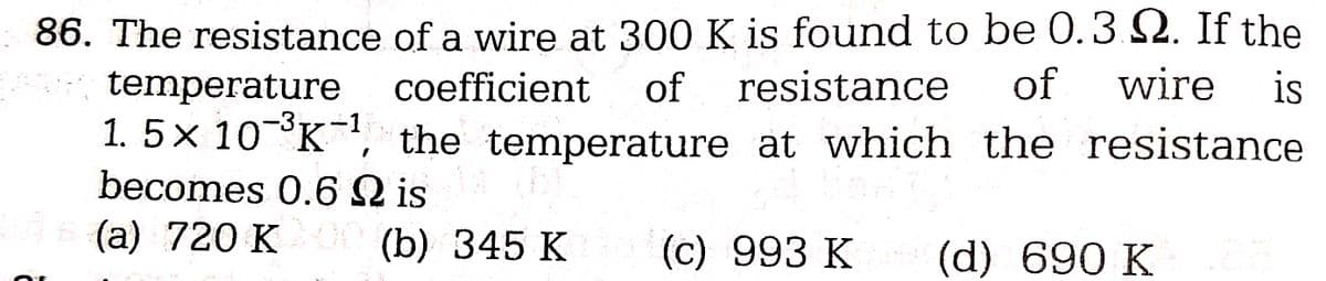 86. The resistance
of a wire at 300 K is found to be 0.3.2. If the
coefficient of resistance of wire is
1.5x 10-³K-¹, the temperature at which the resistance
temperature
-3
becomes 0.6 Q is
is (a) 720 K00 (b) 345 K
(c) 993 K
(d) 690 K