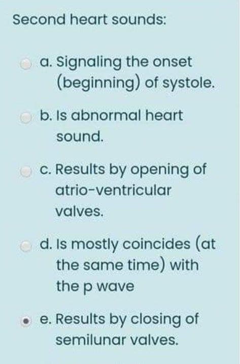 Second heart sounds:
O a. Signaling the onset
(beginning) of systole.
b. Is abnormal heart
sound.
O C. Results by opening of
atrio-ventricular
valves.
d. Is mostly coincides (at
the same time) with
the p wave
• e. Results by closing of
semilunar valves.
