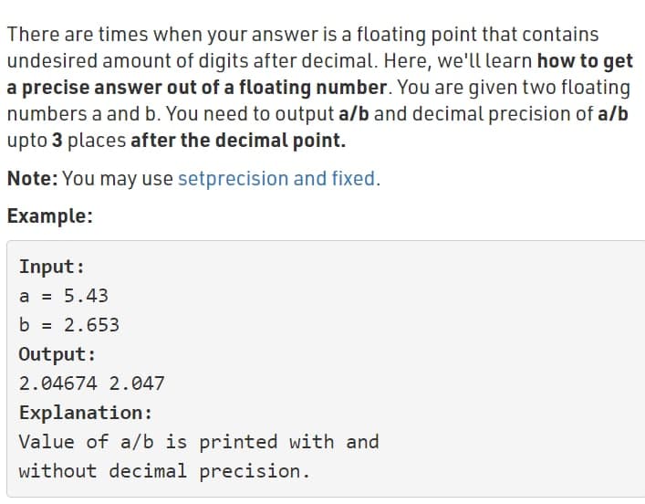 There are times when your answer is a floating point that contains
undesired amount of digits after decimal. Here, we'll learn how to get
a precise answer out of a floating number. You are given two floating
numbers a and b. You need to output a/b and decimal precision of a/b
upto 3 places after the decimal point.
Note: You may use setprecision and fixed.
Example:
Input:
a = 5.43
b
2.653
Output:
2.04674 2.047
Explanation:
Value of a/b is printed with and
without decimal precision.
