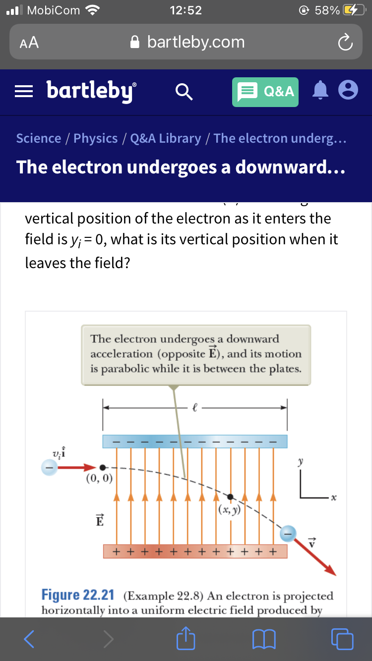 .ll MobiCom
12:52
@ 58%
AA
bartleby.com
= bartleby
Q&A
Science / Physics / Q&A Library / The electron underg...
The electron undergoes a downward...
vertical position of the electron as it enters the
field is y; = 0, what is its vertical position when it
leaves the field?
The electron undergoes a downward
acceleration (opposite É), and its motion
is parabolic while it is between the plates.
vi
y
(0, 0)
|(x, )
+ + + + + + + + + + + +
Figure 22.21 (Example 22.8) An electron is projected
horizontally into a uniform electric field produced by
