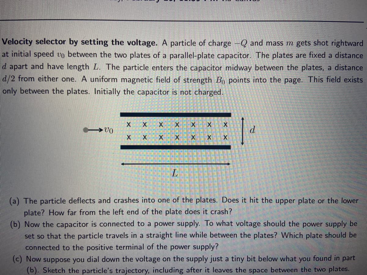 Velocity selector by setting the voltage. A particle of charge -Q and mass m gets shot rightward
at initial speed vo between the two plates of a parallel-plate capacitor. The plates are fixed a distance
d apart and have length L. The particle enters the capacitor midway between the plates, a distance
d/2 from either one. A uniform magnetic field of strength Bo points into the page. This field exists
only between the plates. Initially the capacitor is not charged.
d.
L
(a) The particle deflects and crashes into one of the plates. Does it hit the upper plate or the lower
plate? How far from the left end of the plate does it crash?
(b) Now the capacitor is connected to a power supply. To what voltage should the power supply be
set so that the particle travels in a straight line while between the plates? Which plate should be
connected to the positive terminal of the power supply?
(c) Now suppose you dial down the voltage on the supply just a tiny bit below what you found in part
(b). Sketch the particle's trajectory, including after it leaves the space between the two plates.
