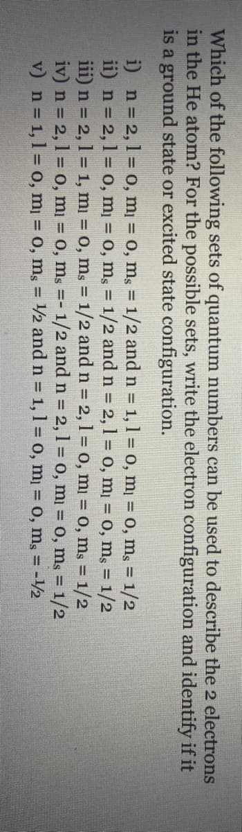 Which of the following sets of quantum numbers can be used to describe the 2 electrons
in the He atom? For the possible sets, write the electron configuration and identify if it
is a ground state or excited state configuration.
i) n= 2,1 = o, mi = 0, m, = 1/2 and n = 1, 1 = o, m¡ = 0, mɛ = 1/2
ii) n = 2,1 = o, m = 0, ms = 1/2 and n = 2, 1 = 0, m¡ = 0, mş = 1/2
iii) n = 2, 1 = 1, mi = 0, ms = 1/2 and n = 2, 1 = 0, mi = 0, ms = 1/2
iv) n = 2,1 = 0, mi = 0, ms =- 1/2 and n = 2,1 = 0, mi = 0, ms = 1/2
v) n 1,1 = 0, m = 0, m, = /2 and n = 1, 1 = 0, m = 0, mg = -12
%3!
%3D
%3D
%3D
