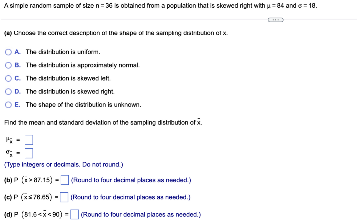 A simple random sample of size n = 36 is obtained from a population that is skewed right with µ = 84 and σ = 18.
(a) Choose the correct description of the shape of the sampling distribution of x.
A. The distribution is uniform.
B. The distribution is approximately normal.
C. The distribution is skewed left.
D. The distribution is skewed right.
E. The shape of the distribution is unknown.
Find the mean and standard deviation of the sampling distribution of X.
x =
0x =
(Type integers or decimals. Do not round.)
(b) P (x> 87.15)
(Round to four decimal places as needed.)
(c) P (x≤ 76.65) =
(Round to four decimal places as needed.)
(d) P (81.6<x<90) = (Round to four decimal places as needed.)
=