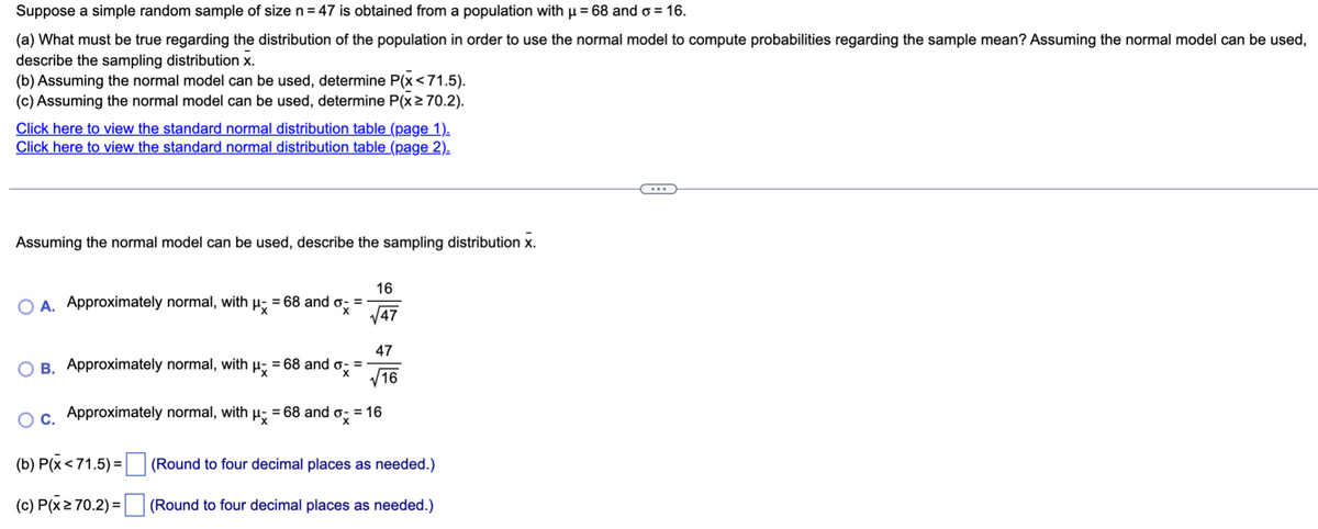 Suppose
a simple random sample of size n = 47 is obtained from a population with µ = 68 and o= 16.
(a) What must be true regarding the distribution of the population in order to use the normal model to compute probabilities regarding the sample mean? Assuming the normal model can be used,
describe the sampling distribution X.
(b) Assuming the normal model can be used, determine P(x<71.5).
(c) Assuming the normal model can be used, determine P(x ≥ 70.2).
Click here to view the standard normal distribution table (page 1).
Click here to view the standard normal distribution table (page 2).
Assuming the normal model can be used, describe the sampling distribution X.
O A. Approximately normal, with μ = 68 and o=
Approximately normal, with = 68 and o- =
μx
ox
16
√47
(b) P(x < 71.5)=
(c) P(x ≥ 70.2) =
47
√16
O B.
O c. Approximately normal, with μ = 68 and o- = 16
x
(Round to four decimal places as needed.)
(Round to four decimal places as needed.)