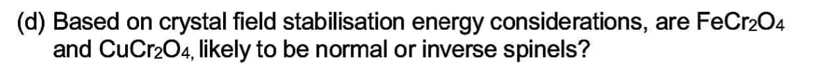 (d) Based on crystal field stabilisation energy considerations, are FeCr2O4
and CuCr2O4, likely to be normal or inverse spinels?
