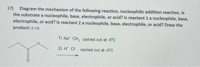 17) Diagram the mechanism of the following reaction, nucleophilic addition reaction. Is
the substrate a nucleophile, base, electrophile, or acid? Is reactant 1 a nucleophile, base,
electrophile, or acid? Is reactant 2 a nucleophile, base, electrophile, or acid? Draw the
product: 8.5%
1) Na* CH, carried out at -5°C
2) H Cr
carried out at -5°C
