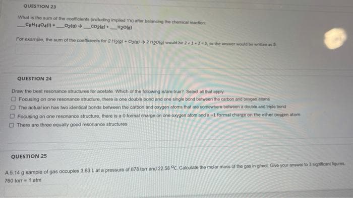 QUESTION 23
What is the sum of the coefficients (including implied 1's) after balancing the chemical reaction
CaH1404() _O2lg) co2te)_H20le)
For example, the sum of the coefficients for 2 Hala) Oztg) 2 H20(gl would be 2+1+2 5, so the answer would be written an S
QUESTION 24
Draw the best resonance structures for acetate. Which of the following islare true? Select all that apply
O Focusing on one resonance structure, there is one double bond and one single bond between the carbon and'oxygen atons
O The actual ion has two identical bonds betwoen the carbon and oxygen atoms that are somowhere betwoen a double and triple bond
O Focusing on one resonance structure, there is a 0 formal charge on one oxygen atom and a-1 formal charge on the other oxygen atom
O There are three equally good resonance structures
QUESTION 25
A5.14 g sample of gas occupios 3.63 Lat a pressure of 878 torr and 22.58 °c. Calculate the molar mass of the gas in gmol Give your answer to 3 significant figures
760 torr = 1 atm
