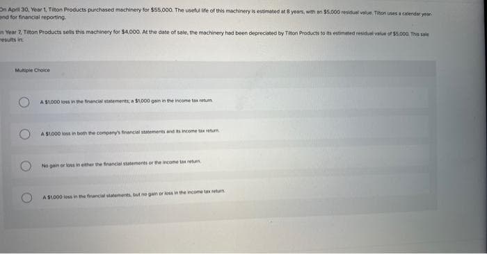 On April 30, Year 1, Tilton Products purchased machinery for $55,000. The useful life of this machinery is estimated at 8 years, with an $5,000 residual value. Titon uses a calendar year
and for financial reporting.
in Year 7, Tilton Products sells this machinery for $4,000. At the date of sale, the machinery had been depreciated by Tilton Products to its estimated residual value of $5.000. This sole
results in
Multiple Choice
A $1,000 loss in the financial statements; a $1,000 gain in the income tax retum
A $1,000 loss in both the company's financial statements and its income tax return
No gain or loss in either the financial statements or the income tax return
A $1,000 loss in the financial statements, but no gain or loss in the income tax return