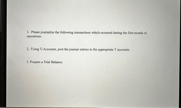 1. Please journalize the following transactions which occurred during the first month of
operations.
2. Using T-Accounts, post the journal entries to the appropriate T accounts.
3. Prepare a Trial Balance.