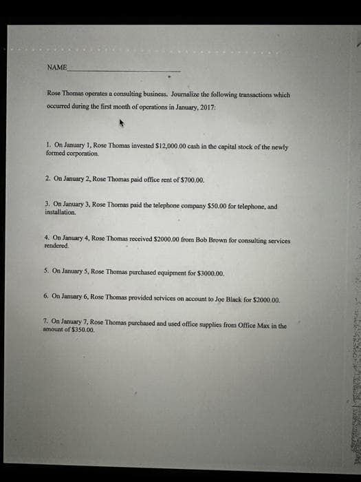 NAME
Rose Thomas operates a consulting business. Journalize the following transactions which
occurred during the first month of operations in January, 2017:
1. On January 1, Rose Thomas invested $12,000.00 cash in the capital stock of the newly
formed corporation.
2. On January 2, Rose Thomas paid office rent of $700.00.
3. On January 3, Rose Thomas paid the telephone company $50.00 for telephone, and
installation.
4. On January 4, Rose Thomas received $2000.00 from Bob Brown for consulting services
rendered.
5. On January 5, Rose Thomas purchased equipment for $3000.00.
6. On January 6, Rose Thomas provided services on account to Joe Black for $2000.00.
7. On January 7, Rose Thomas purchased and used office supplies from Office Max in the
amount of $350.00,