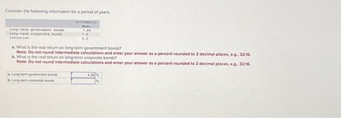 Consider the following information for a period of years:
Arithmetic
Mean
7.81
Long-term government bonds
Long-term corporate bonds
Inflation
7.9
3.5
a. What is the real return on long-term government bonds?
Note: Do not round intermediate calculations and enter your answer as a percent rounded to 2 decimal places, e.g., 32.16.
b. What is the real return on long-term corporate bonds?
Note: Do not round intermediate calculations and enter your answer as a percent rounded to 2 decimal places, e.g., 32.16.
a Long-term govemment bonds
b. Long-term corporate bonds
4.25