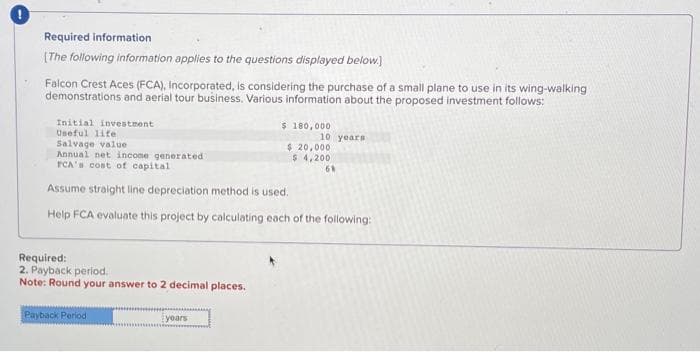Required information
[The following information applies to the questions displayed below.)
Falcon Crest Aces (FCA), Incorporated, is considering the purchase of a small plane to use in its wing-walking
demonstrations and aerial tour business. Various information about the proposed investment follows:
Initial investment
Useful life
Salvage value
Annual net income generated
PCA's cost of capital.
Assume straight line depreciation method is used.
Help FCA evaluate this project by calculating each of the following:
Required:
2. Payback period.
Note: Round your answer to 2 decimal places.
Payback Period
years
$ 180,000
10 years
$20,000
$ 4,200
68