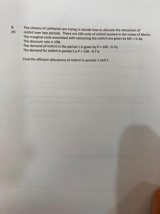 5. The citizens of Lothlorien are trying to decide how to allocate the extraction of
mithril over two periods. There are 100 units of mithril located in the mines of Moria.
The marginal costs associated with extracting the mithril are given by MC = 0.3q.
The discount rate is 10%.
The demand of mithril in the period 1 is given by P= 100 -0.7q.
The demand for mithril in period 2 is P = 126-0.7 q
Find the efficient allocations of mithril in periods 1 and 2.