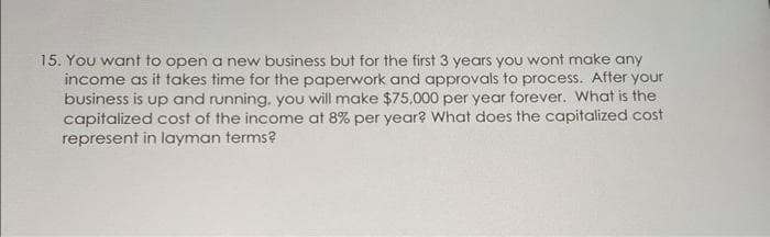 15. You want to open a new business but for the first 3 years you wont make any
income as it takes time for the paperwork and approvals to process. After your
business is up and running, you will make $75,000 per year forever. What is the
capitalized cost of the income at 8% per year? What does the capitalized cost
represent in layman terms?