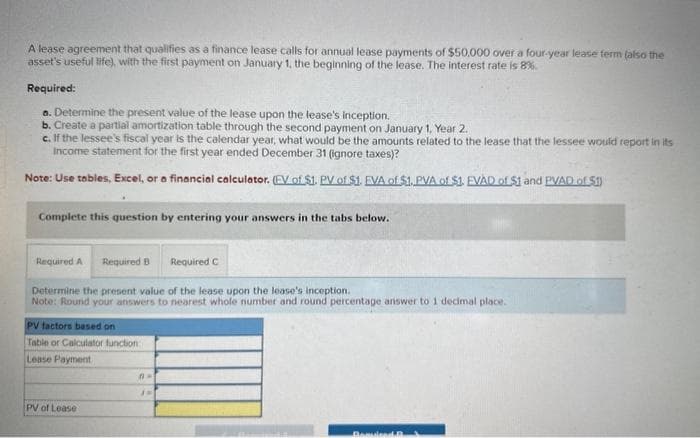 A lease agreement that qualifies as a finance lease calls for annual lease payments of $50,000 over a four-year lease ferm (also the
asset's useful life), with the first payment on January 1, the beginning of the lease. The interest rate is 8%.
Required:
a. Determine the present value of the lease upon the lease's inception.
b. Create a partial amortization table through the second payment on January 1, Year 2.
c. If the lessee's fiscal year is the calendar year, what would be the amounts related to the lease that the lessee would report in its
Income statement for the first year ended December 31 (ignore taxes)?
Note: Use tables, Excel, or a financial calculator. (EV of $1. PV of $1. EVA of $1. PVA of $1. EVAD of $1 and PVAD of 51)
Complete this question by entering your answers in the tabs below.
Required A Required B
Required C
Determine the present value of the lease upon the lease's inception.
Note: Round your answers to nearest whole number and round percentage answer to 1 decimal place.
PV factors based on
Table or Calculator function
Lease Payment
PV of Lease
A
Benlied B