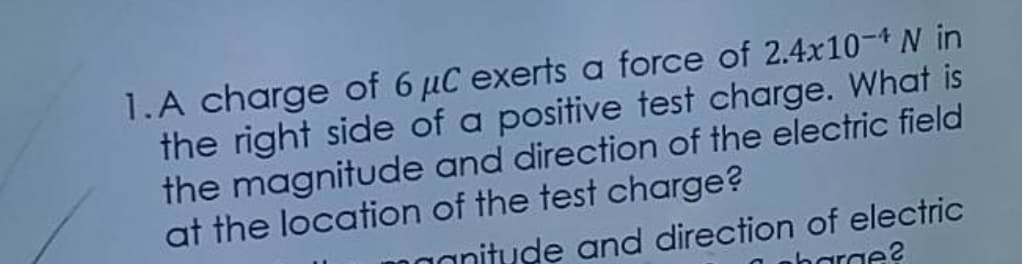 1.A charge of 6 μC exerts a force of 2.4x10-* N in
the right side of a positive test charge. What is
the magnitude and direction of the electric field
at the location of the test charge?
magnitude and direction of electric
pharge?