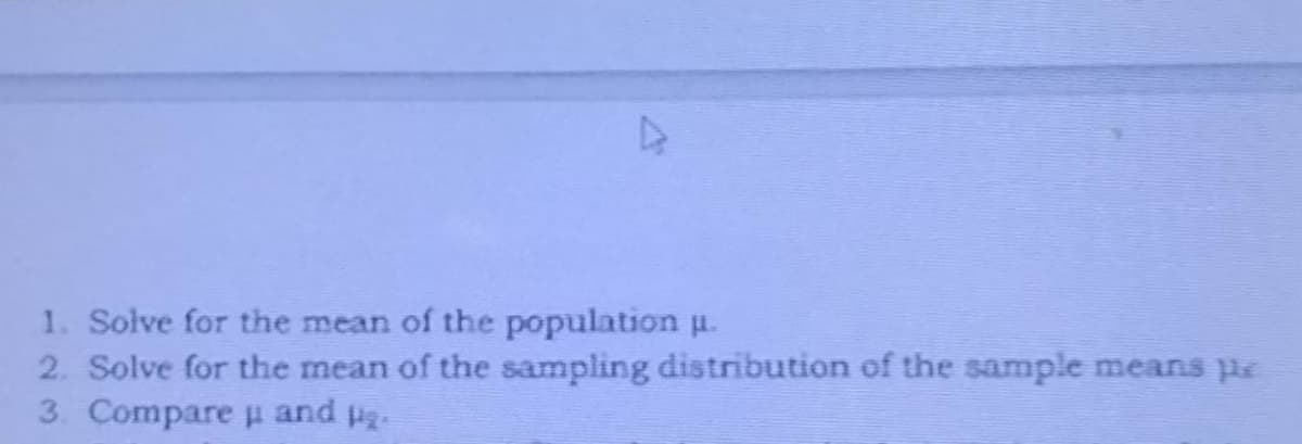 1. Solve for the mean of the population u.
2. Solve for the mean of the sampling distribution of the sample means pe
3. Compare and p