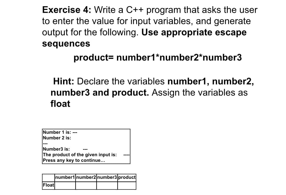 Exercise 4: Write a C++ program that asks the user
to enter the value for input variables, and generate
output for the following. Use appropriate escape
sequences
product= number1*number2*number3
Hint: Declare the variables number1, number2,
number3 and product. Assign the variables as
float
Number 1 is: ---
Number 2 is:
---
Number3 is:
The product of the given input is:
Press any key to continue...
---
----
number1 number2 number3 product
Float
