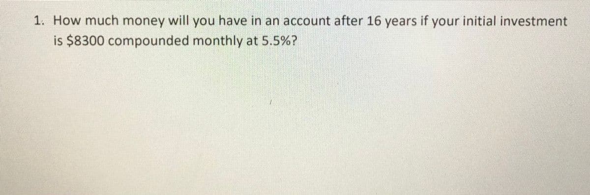 1. How much money will you have in an account after 16 years if your initial investment
is $8300 compounded monthly at 5.5%?
