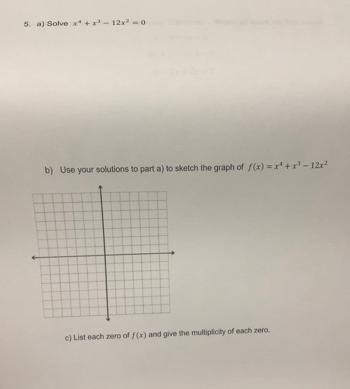 5. a) Solve x4 +x³ – 12x² = 0
b) Use your solutions to part a) to sketch the graph of f(x) = x+ + x³ – 12x?
%3D
c) List each zero of f (x) and give the multiplicity of each zero.
