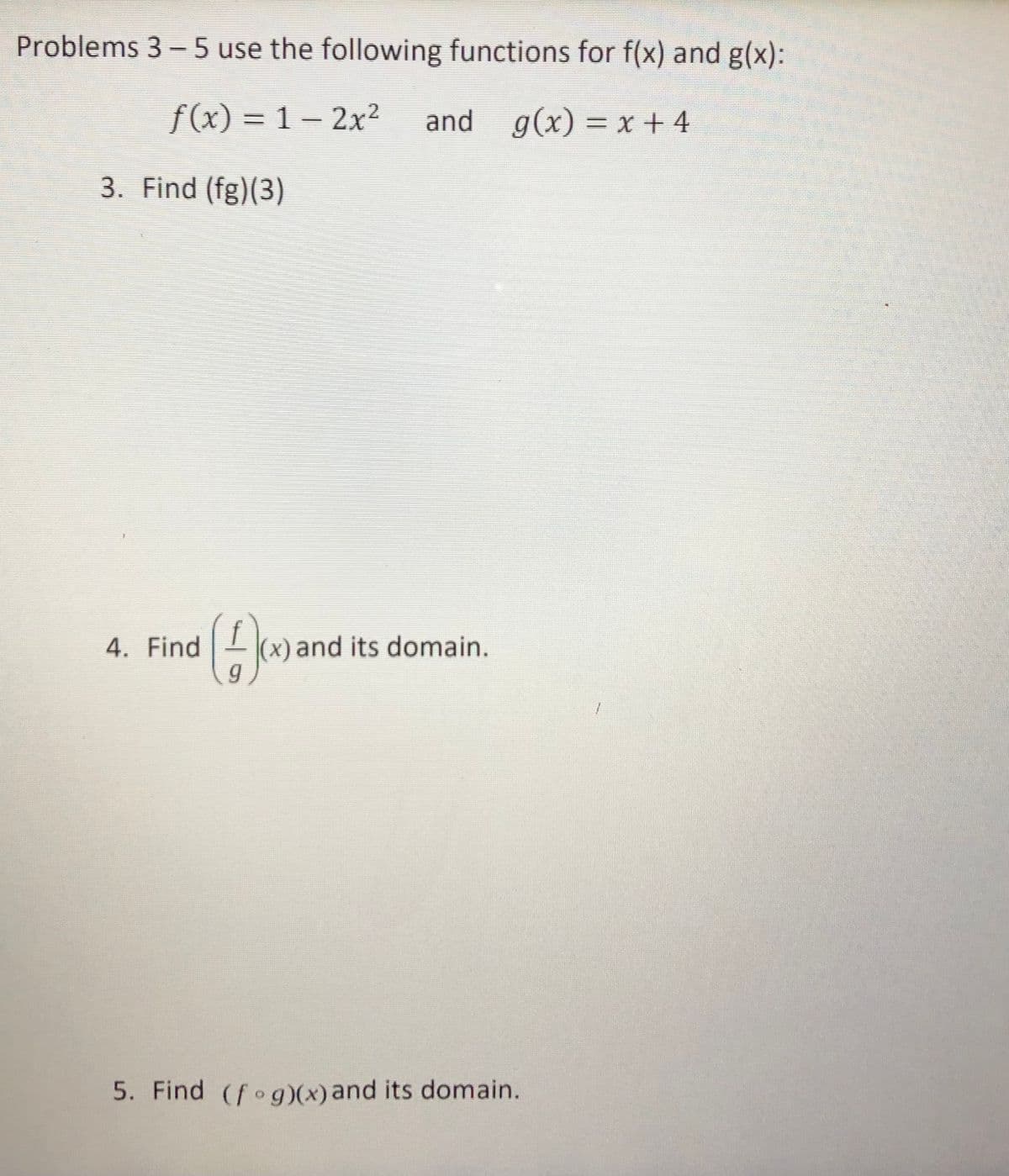 Problems 3 - 5 use the following functions for f(x) and g(x):
f(x) = 1 - 2x2
and g(x) = x +4
3. Find (fg)(3)
4. Find
(x) and its domain.
5. Find (fog)(x) and its domain.
