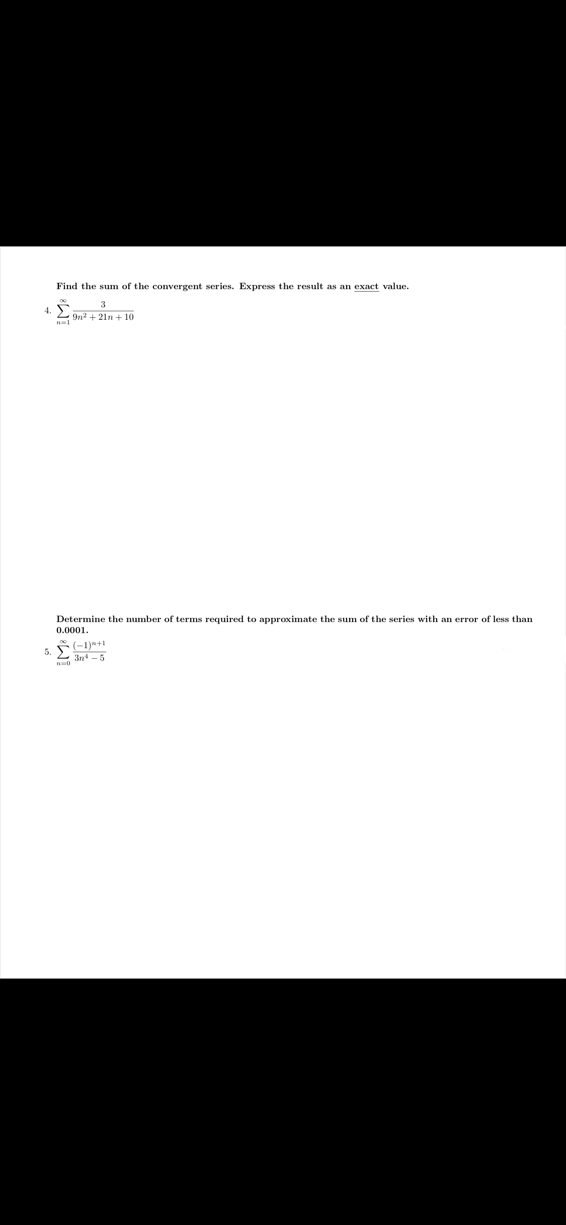 ### Educational Website Content

---

#### Problem 4
**Objective:** Find the sum of the convergent series. Express the result as an exact value.

\[
4. \quad \sum_{n=1}^\infty \frac{3}{9n^2 + 21n + 10}
\]

---

#### Problem 5
**Objective:** Determine the number of terms required to approximate the sum of the series with an error of less than 0.0001.

\[
5. \quad \sum_{n=0}^\infty \frac{(-1)^{n+1}}{3n^4 - 5}
\]

---

**Explanations:**
- **Convergent Series:** A series is convergent if the sum of its infinite terms approaches a specific finite number. For problem 4, solve the given series and express the sum as an exact value.
- **Approximation of Series:** In problem 5, determine the number of terms needed so that the difference between the actual sum and the estimated sum is less than the specified error margin, in this case, 0.0001.

Understanding and solving these types of problems are crucial in advanced calculus and mathematical analysis. The solutions often involve recognizing patterns, using known convergence tests, or applying error approximation techniques.

---