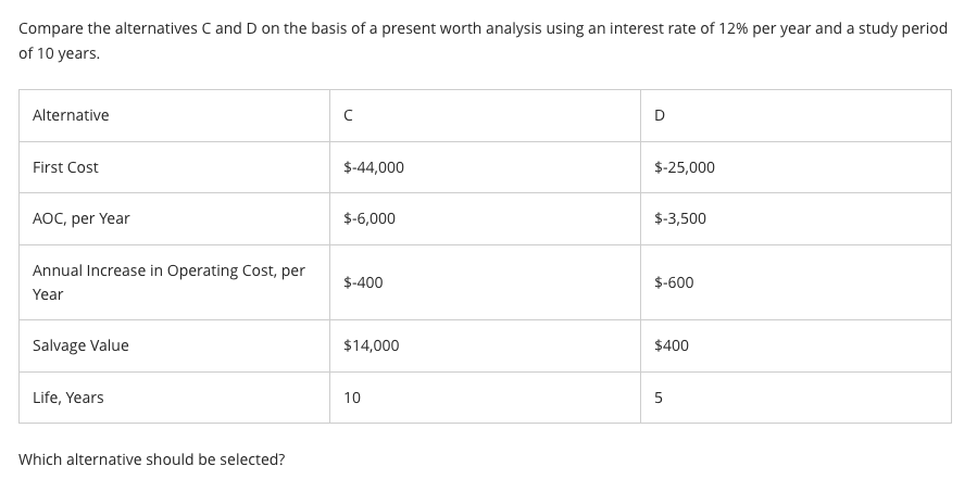 Compare the alternatives C and D on the basis of a present worth analysis using an interest rate of 12% per year and a study period
of 10 years.
Alternative
First Cost
AOC, per Year
Annual Increase in Operating Cost, per
Year
Salvage Value
Life, Years
Which alternative should be selected?
с
$-44,000
$-6,000
$-400
$14,000
10
D
$-25,000
$-3,500
$-600
$400
5