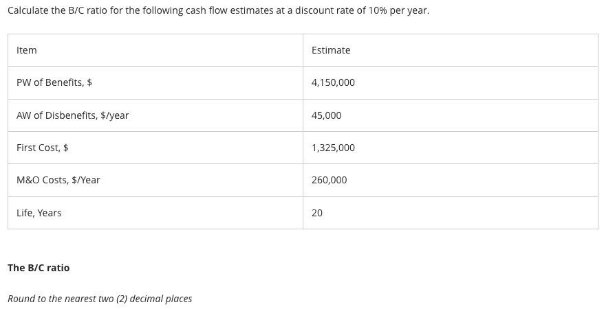 Calculate the B/C ratio for the following cash flow estimates at a discount rate of 10% per year.
Item
PW of Benefits, $
AW of Disbenefits, $/year
First Cost, $
M&O Costs, $/Year
Life, Years
The B/C ratio
Round to the nearest two (2) decimal places
Estimate
4,150,000
45,000
1,325,000
260,000
20