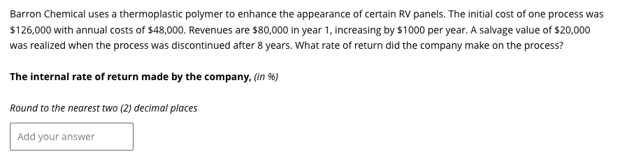 Barron Chemical uses a thermoplastic polymer to enhance the appearance of certain RV panels. The initial cost of one process was
$126,000 with annual costs of $48,000. Revenues are $80,000 in year 1, increasing by $1000 per year. A salvage value of $20,000
was realized when the process was discontinued after 8 years. What rate of return did the company make on the process?
The internal rate of return made by the company, (in %)
Round to the nearest two (2) decimal places
Add your answer