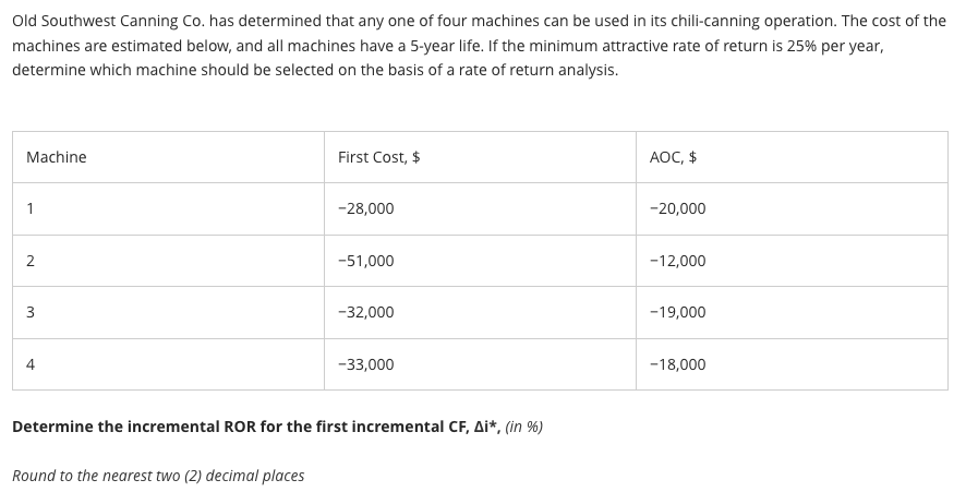 Old Southwest Canning Co. has determined that any one of four machines can be used in its chili-canning operation. The cost of the
machines are estimated below, and all machines have a 5-year life. If the minimum attractive rate of return is 25% per year,
determine which machine should be selected on the basis of a rate of return analysis.
Machine
1
2
w
First Cost, $
Round to the nearest two (2) decimal places
-28,000
-51,000
-32,000
-33,000
Determine the incremental ROR for the first incremental CF, Ai*, (in %)
AOC, $
-20,000
-12,000
-19,000
-18,000