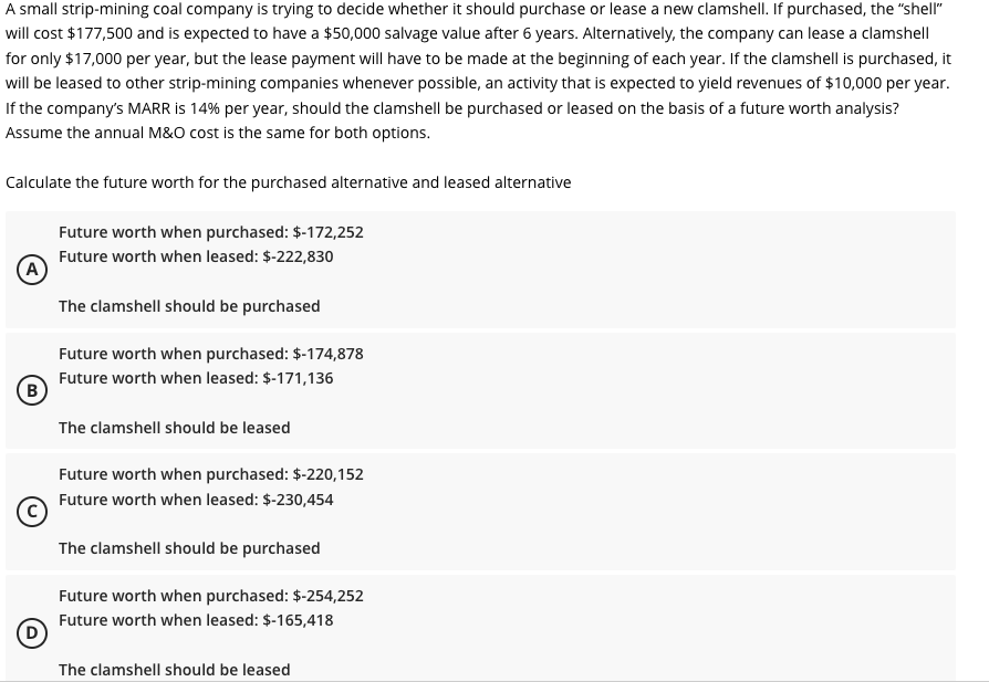 A small strip-mining coal company is trying to decide whether it should purchase or lease a new clamshell. If purchased, the "shell"
will cost $177,500 and is expected to have a $50,000 salvage value after 6 years. Alternatively, the company can lease a clamshell
for only $17,000 per year, but the lease payment will have to be made at the beginning of each year. If the clamshell is purchased, it
will be leased to other strip-mining companies whenever possible, an activity that is expected to yield revenues of $10,000 per year.
If the company's MARR is 14% per year, should the clamshell be purchased or leased on the basis of a future worth analysis?
Assume the annual M&O cost is the same for both options.
Calculate the future worth for the purchased alternative and leased alternative
(A)
(В
B
Future worth when purchased: $-172,252
Future worth when leased: $-222,830
The clamshell should be purchased
Future worth when purchased: $-174,878
Future worth when leased: $-171,136
The clamshell should be leased
Future worth when purchased: $-220,152
Future worth when leased: $-230,454
The clamshell should be purchased
Future worth when purchased: $-254,252
Future worth when leased: $-165,418
The clamshell should be leased