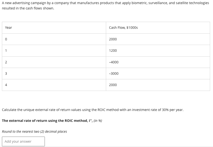 A new advertising campaign by a company that manufactures products that apply biometric, surveillance, and satellite technologies
resulted in the cash flows shown.
Year
0
1
2
3
4
Cash Flow, $1000s
Round to the nearest two (2) decimal places
Add your answer
2000
1200
-4000
-3000
2000
Calculate the unique external rate of return values using the ROIC method with an investment rate of 30% per year.
The external rate of return using the ROIC method, i", (in %)