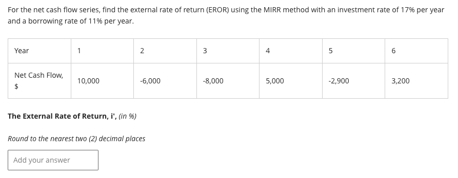 For the net cash flow series, find the external rate of return (EROR) using the MIRR method with an investment rate of 17% per year
and a borrowing rate of 11% per year.
Year
Net Cash Flow,
$
1
Add your answer
10,000
2
-6,000
The External Rate of Return, i', (in %)
Round to the nearest two (2) decimal places
3
-8,000
4
5,000
5
-2,900
6
3,200