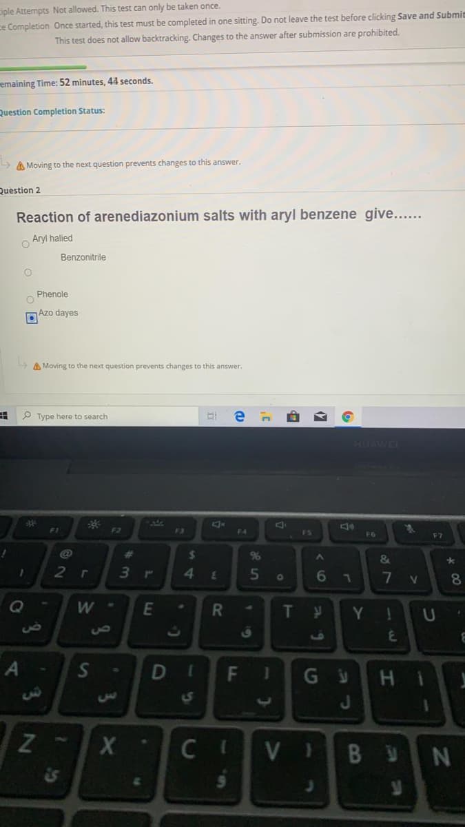 ciple Attempts Not allowed. This test can only be taken once.
ce Completion Once started, this test must be completed in one sitting. Do not leave the test before clicking Save and Submit
This test does not allow backtracking. Changes to the answer after submission are prohibited.
emaining Time: 52 minutes, 44 seconds.
Question Completion Status:
A Moving to the next question prevents changes to this answer.
Question 2
Reaction of arenediazonium salts with aryl benzene give....
o Aryl halied
Benzonitrile
Phenole
Azo dayes
A Moving to the next question prevents changes to this answer.
P Type here to search
1HUAWE
F1
F2
F3
F4
F5
F6
F7
%23
24
%
&
2
5
6.
7
8.
Q
W
E
T
Y.
us
A
H.
1S
C,
Z
C
VI
B U
DI
